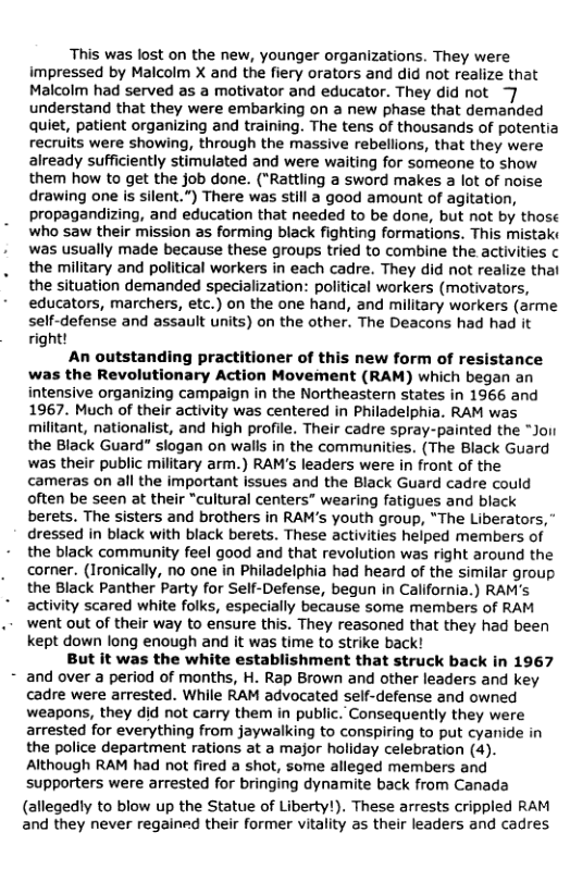 This was lost on the new, younger organizations. They were impressed by Malcolm X and the fiery orators and did not realize that Malcolm had served as a motivator and educator. They did not understand that they were embarking on a new phase that demanded quiet, patient organizing and training. The tens of thousands of potentia recruits were showing, through the massive rebellions, that they were already sufficiently stimulated and were waiting for someone to show them how to get the job done. ("Rattling a sword makes a lot of noise drawing one is silent.”) There was still a good amount of agitation, propagandizing, and education that needed to be done, but not by those who saw their mission as forming black fighting formations. This mistak: was usually made because these groups tried to combine the activities ¢ the military and political workers in each cadre. They did not realize that the situation demanded specialization: political workers (motivators, educators, marchers, etc.) on the one hand, and military workers (arme self-defense and assault units) on the other. The Deacons had had it right!  An outstanding practitioner of this new form of resistance was the Revolutionary Action Moveiment (RAM) which began an intensive organizing campaign in the Northeastern states in 1966 and 1967. Much of their activity was centered in Philadelphia. RAM was militant, nationalist, and high profile. Their cadre spray-painted the “Joi the Black Guard” slogan on walls in the communities. (The Black Guard was their public military arm.) RAM’s leaders were in front of the cameras on all the important issues and the Black Guard cadre could often be seen at their "cultural centers” wearing fatigues and black berets. The sisters and brothers in RAM’s youth group, “The Liberators, " dressed in black with black berets. These activities helped members of the black community feel good and that revolution was right around the corner. (Ironically, no one in Philadelphia had heard of the similar group the Black Panther Party for Self-Defense, begun in California.) RAM’s activity scared white folks, especially because some members of RAM went out of their way to ensure this. They reasoned that they had been kept down long enough and it was time to strike back!  But it was the white establishment that struck back in 1967 and over a period of months, H. Rap Brown and other leaders and key cadre were arrested. While RAM advocated self-defense and owned weapons, they did not carry them in public. Consequently they were arrested for everything from jaywalking to conspiring to put cyanide in the police department rations at a major holiday celebration (4). Although RAM had not fired a shot, some alleged members and supporters were arrested for bringing dynamite back from Canada  (allegedly to blow up the Statue of Liberty!). These arrests crippled RAM and they never regained their former vitality as their leaders and cadres. 